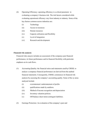 (4) Operating Efficiency: operating efficiency is a critical parameter in
evaluating a company’s business risk. The risk factors considered while
evaluating operational efficency vary from industry to industry. Some of the
key factors common across industries are:
(i) Technology
(ii) Access to resources
(iii) Human resources
(iv) Capacity utilization and flexibility
(v) Level of integration
(vi) Research and development
Financial risk analysis:
Financial risks anaysis includes an assessment of the companys past financial
performance, its future performance and its financial flexibility with particular
emphasis on its cash flows.
(1) Accounting Quality: the financial ratios and statements used by CRISIL to
analyse a companys financial performance are derived from the audited
financial statements. Consequently, CRISIL commences its financial risk
analysis by assessing the company’s accounting quality. Some of the ey areas
analysed include:
(i) overstatement/ understatement of profits
(ii) qualifications made by autditors.
(iii) Method of income recognition and depreciation
(iv) Inventory valuation policies.
(v) Off-balance sheet items/contingent liabilities.
(2) Earnings Protection: An evaluation of the company’s past and
 