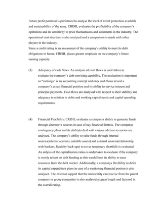 Future profit potential is performed to analyse the level of credit protection available
and sustainability of the same. CRISIL evaluates the profitability of the company’s
operations and its sensitivity to price fluctuatiuons and downturns in the industry. The
operational cost structure is also analysed and a comparison is made with other
players in the industry.
Since a credit rating is an assessment of the company’s ability to meet its debt
obligations in future, CRISIL places greater emphasis on the company’s future
earning capacity.
(3) Adequacy of cash flows: An analysis of cash flows is undertaken to
evaluate the company’s debt servicing capability. The evaluation is important
as “earnings” is an accounting concept and only cash flows reveal a
company’s actual financial position and its ability to service interest and
principal payments. Cash flows are analysed with respect to their stability and
adequacy in relation to debts and working capital needs and capital spending
requirements.
(4) Financial Flexibility: CRISIL evaluates a companys ability to generate funds
through alternative sources in case of nay financial distress. The companys
contingency plans and its abilityto deal with various adverse scenarios are
analysed. The company’s ability to raise funds through internal
sources(internal accruals, saleable assets) and external sources(relationship
with bankers, liquidity back-ups) to cover temporary shortfalls is evaluated.
An anlysis of the capitalization ratios is undertaken to evaluate if the company
is overly reliant on debt funding as this would limit its ability to raise
resources from the debt market. Additionally; a companys flexibility to defer
its capital expenditure plans in case of a weakening financial positon is also
analysed. The external support that the rated entity can receive from the parent
company or group companies is also analysed at great length and factored in
the overall rating.
 