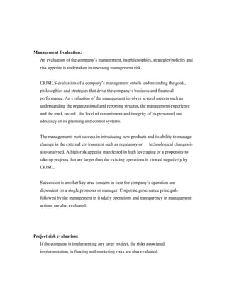 Management Evaluation:
An evaluation of the company’s management, its philosophies, strategies/policies and
risk appetite is undertaken in assessing management risk.
CRISILS evaluation of a company’s management entails understanding the goals,
philosophies and strategies that drive the company’s business and financial
performance. An evaluation of the management involves several aspects such as
understanding the organizational and reporting structur, the management experience
and the track record , the level of commitment and integrity of its personnel and
adequacy of its planning and control systems.
The managements past success in introducing new products and its ability to manage
chamge in the external environment such as regulatory or technological changes is
also analysed. A high-risk appetite manifested in high leveraging or a propensity to
take up projects that are larger than the existing operations is viewed negatively by
CRISIL.
Succession is another key area concern in case the company’s operation are
dependent on a single promoter or manager. Corporate governance principals
followed by the management in it sdaily operations and transparency in management
actions are also evaluated.
Project risk evaluation:
If the company is implementing any large project, the risks associated
implementation, is funding and marketing risks are also evaluated.
 