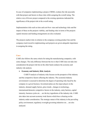 In case of companies implementing a project, CRISIL evalutes the risk associalte
with that project and factors in these risks while assigning the overall rating. The
relative size of th new project compared to the existing operations indicated the
significance of the project risk in the overall rating.
Implementation risks such as time and cost 0ver- runs and technology risks and the
impact of these on the projects viability, and funding risks in terms of the projects
capital structure and funding arrangements are also evaluated.
The projects market risks in relation to the companys existing product line and the
companys trach record in implementing such projects are given adequalte importance
in assigning the rating.
Care:
CARE also follows the same criteria for rating the manufacturing companies, with
some changes. The only difference between the two is that CARE does not take into
consideration the project risk but on the other hand conducts the economy and
industry risk analysis.
• Economy and Industry Risk Analysis:
CARE’S analysis of industry risks focuses on the prospects of the industry
and the competitive factors affecting the industry. The economic/industry
environment is assessed to determine the degree of operating risks faced by the
company in a given business. Investment plans are the major players in the
industry, demand supply factors, price trends , changes in technology,
international/domestic competitive factors in the industry, entry barriers, capital
intensity, business cysles etc… are the key ingredients of the industry risk. CARE
also takes into account economy iwde factors which have a bearing on the
industry under consideration. The strategic nature of the industry in the prevailing
policy environment, regulatory oversight governing industries etc… are also
analysed.
 
