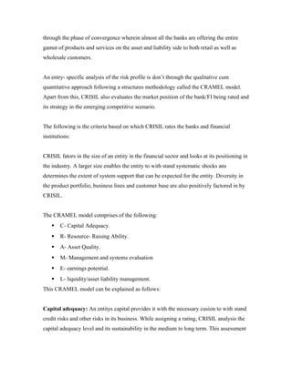 through the phase of convergence wherein almost all the banks are offering the entire
gamut of products and services on the asset and liability side to both retail as well as
wholesale customers.
An entry- specific analysis of the risk profile is don’t through the qualitative cum
quantitative approach following a structures methodology called the CRAMEL model.
Apart from this, CRISIL also evaluates the market position of the bank/FI being rated and
its strategy in the emerging competitive scenario.
The following is the criteria based on which CRISIL rates the banks and financial
institutions:
CRISIL fators in the size of an entity in the financial sector and looks at its positioning in
the industry. A larger size enables the entity to with stand systematic shocks ans
determines the extent of system support that can be expected for the entity. Diversity in
the product portfolio, business lines and customer base are also positively factored in by
CRISIL.
The CRAMEL model comprises of the following:
 C- Capital Adequacy.
 R- Resource- Raising Ability.
 A- Asset Quality.
 M- Management and systems evaluation
 E- earnings potential.
 L- liquidity/asset liability management.
This CRAMEL model can be explained as follows:
Capital adequacy: An entitys capital provides it with the necessary cusion to with stand
credit risks and other risks in its business. While assigning a rating, CRISIL analysis the
capital adequacy level and its sustainability in the medium to long term. This assessment
 