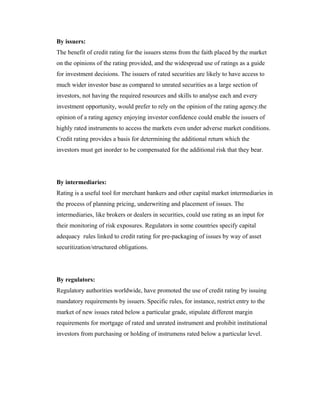 By issuers:
The benefit of credit rating for the issuers stems from the faith placed by the market
on the opinions of the rating provided, and the widespread use of ratings as a guide
for investment decisions. The issuers of rated securities are likely to have access to
much wider investor base as compared to unrated securities as a large section of
investors, not having the required resources and skills to analyse each and every
investment opportunity, would prefer to rely on the opinion of the rating agency.the
opinion of a rating agency enjoying investor confidence could enable the issuers of
highly rated instruments to access the markets even under adverse market conditions.
Credit rating provides a basis for determining the additional return which the
investors must get inorder to be compensated for the additional risk that they bear.
By intermediaries:
Rating is a useful tool for merchant bankers and other capital market intermediaries in
the process of planning pricing, underwriting and placement of issues. The
intermediaries, like brokers or dealers in securities, could use rating as an input for
their monitoring of risk exposures. Regulators in some countries specify capital
adequacy rules linked to credit rating for pre-packaging of issues by way of asset
securitization/structured obligations.
By regulators:
Regulatory authorities worldwide, have promoted the use of credit rating by issuing
mandatory requirements by issuers. Specific rules, for instance, restrict entry to the
market of new issues rated below a particular grade, stipulate different margin
requirements for mortgage of rated and unrated instrument and prohibit institutional
investors from purchasing or holding of instrumens rated below a particular level.
 