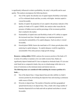 is significantly influenced to relative profitability, the entity’s risk profile and its asset
quality. This analysis encompasses the following factors:
(1) Size of the capital: the absolute size of capital imparts flexibility to the banks
or FI to withstand shocks and thus, an entity with higher absolute capital is
viewed favourably.
(2) Quality of capital: the proportion of core capital is the primary indicator of the
quality of a bank or FI’s capital. CRISIL also analysis other issues,like the
presence of hidden reserves and the percentage of the investment portfolio
that is marked to the market.
(3) Sustainability of capital ratios and flexibility:a bank or FI’s ability to support
the increased asset base through earnings is an important parameter in
assessing the sustainability of its capital adequacy. Such an entity is viewed
favourably.
(4) Growth plans:CRISIL factors the rated bank or FI’s future growth plans while
analyzing its capital adequacy. Its capital adequacy would be regarded as
unsustainable if the entity pursues a high growth strategy.
Resource- raising ability:CRISIL analyses the resources position of the bank or FI
in terms of its ability to maintain a low cost stable resource base. Banks are
significantly deposit funded and FI’s have to depend on wholesale funds. FI’s do raise
retail funds but as compared to banks, they are at a disadvantage while doin so in
terms of restrictions on the minimum tenure and interest rates etc….
The following issues are considered while analizing the resource position of a
bank…..
(1) Size of the deposit base: A large deposit base provides stability to a bank’s
resource position by diversifying the depositor base and ensuring a continuous
stable source of funds.
(2) Diversity in deposit base: The number of branches and their geographical
spread lend diversity to its deposit base. Thus, a bank with a large number of
branches dispersed all over India and with an optimal rural/urban is viewed
favourable.
 
