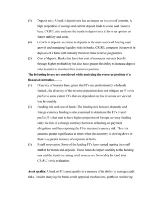 (3) Deposit mix: A bank’s deposit mix has an impact on its costs of deposits. A
high proportion of savings and current deposit leads to a low cost resource
base. CRISIL also analyses the trends in deposit mix to form an opinion on
future stability and costs.
(4) Growth in deposit: accretion to deposits is the main source of funding asset
growth and managing liquidity risks in banks. CRISIL compares the growth in
deposits of a bank with industry trends to make relative judgements.
(5) Cost of deposit: Banks that have low cost of resources not only benefit
through higher profitability but also have greater flexibility to increase deposit
rates in order to maintain their resources position.
The following issues are considered while analyzing the resource position of a
financial institution……..
(1) Diversity of investor base: given that FI’s are predominantly wholesale
funded., the diversity of the investor population does not mitigate an FI’s risk
profile to some extent. FI’s that are dependent on few investors are viewed
less favourably.
(2) Funding mix and cost of funds: The funding mix between domestic and
foreign currency funding is also examined to determine the FI’s overall
profile.FI’s that tend to have higher proportion of foreign currency funding
carry the risk of a foreign currency borrower defaulting on payment
obligations and thus exposing the FI to increased currency risk. This risk
assumes greater significance at times when the economy is slowing down or
there is a greater instance of corporate defaults.
(3) Retail penetration: Some of the leading FI’s have started tapping the retail
market for bonds and deposits. These funds do impart stability to the funding
mix and the trends in raising retail sources are favourably factored into
CRISIL’s risk evaluation.
Asset quality:A bank or FI’s asset quality is a measure of its ability to manage credit
risks. Besides studying the banks credit appraisal mechanisms, portfolio monitoring
 