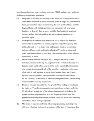 procedures and problem asset resolution strategies, CRISIL analyses asset quality on
the basis of the following parameters:
(1) Geographical diversity and diversity across industries: Geographical diversity
of asset base and diversity across industries, alonwith single risk concentration
limits, are important inputs in determining the asset quality of banks and FI’s.
Regional banks with limited operations and branch network have lesser
flexibility to diversify their advances portfolio than banks with a national
presence and are thus susceptible to adverse economic conditions in a
particular region.
(2) Client profile or corporate asset portfolio: CRISIL analysis the profile of
clients in the asset portfolio to make a judgement on portfolio quality. The
ability of a bank or FI to attract bettr credit quality clients is an important
indicator of future credit quality.also, a bank or FI’s ability to attract and
retain good quality clients by providing value-added services would enhance
asset quality in future.
(3) Quality of non-industrial lending: CRISI:L analysis the quality of non-
industrial portfolio in arriving at a judgement of the overall asset quality of a
bank.the credit quality of the asset portfolio is also indicated by the segment
wise non-performing asset levels of the portfolio, revealing the performance
of the bank in each segment. In recent times, both the banks and FI’s are
focusing on retail customer loans particularly housing and vehicle loans.
CRISIL aso looks at the quality of retail customer growth levels, underwriting
standardsand the recovery mechanisms.
(4) NPA(non-productive asset)levels: The gross NPA levels help to benchmark
the banks or FI’s ability to manage its asset portfolio on a relative scale. Net
NPA levels are an indicator of the balance-sheet strength of the bank, the
proportion of earning assets held by it and the potential credit loss. The
proportion of earning assets and the potential credit loss would have a bearing
on the banks future earnings capability.
(5) Movement of provision and write-offs:average positioning including write
offs, over a five year timframe is an indicator of the level of cleaning up done
 