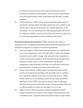 by a bank over a period of time. This average positioning level and its
movement is an indicator of the portfolios credit risk and the expected future
write-offs and provisioning, which would further affect the bank’s earnings
capability.
(6) Growth in advances: CRISIL closely analyses the pattern and the nature of
such growth, studying entities with higher growth rates more carefully to look
into the nature of the growth, the reasons for it and the implications on the
asset quality. An entity that has grown by attracting good quality clients from
its competitors would be viewed more favourably than one that has grown just
by increasing its geographical presence or diluting credit criteria.
Management and Systems Evaluation: CRISIL believes that the quality of
management can be an important differentiating factor in the future performance of a
bank/FI.the management is evaluated on the following parameters:
(1) Goals and strategies: A banks future goals and strategies are evaluated to take
a view on its managements vision. The banks ability to adapt to the changing
environment and its ability to mange credit and market risks, especially in a
scenario of increasing deregulation of the financial markets, assumes critical
importance. CRISIL also has extensive discussions with the banks
management on their philosophy with regars to diversification, asset growth
and maintainence of capital, provisioning and liquidity levels.
(2) Systems and monitoring: CRISIL studies credit appraisal systems and the
systems for managing and controlling credit and market risks at a portfolio
level. Significant emphasis is laid on the risk monitoring systems. CRISIL
attaches significance to the operating systems for data capturing and MIS
reporting in a bank. CRISIL also analyses expenses made on technology
during the recent period and the banks strategy of using technology effectively
as a delivery platform to reduce cost and improve service levels.
(3) Appetite of risk: CRISIL also analyses the bank managements attitude
towards risk and the level of interest rates, foreign exchange and equity risks
in the balance sheet. A high-risk propensity typically reflects in high volatility
 