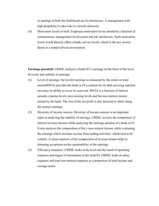 in earnings in both the fund based ans fee businesses. A management with
high propensity to take risks is viewed cautiously.
(4) Motivation levels of staff: Employee motivation levels should be a function of
remuneration, management involvement and job satisfaction. Such motivation
levels would directly affect a banks service levels, which is the key service
factor in a market-driven environment.
Earnings potential: CRISIL analyses a banks/FI’s earnings on the basis of the level,
diversity and stability in earnings.
(1) Level of earnings: the levelof earnings as measured by the return on total
assets(ROTA) provides the bank or FI a cushion for its debt servicing and also
increases its ability to cover its asset risk. ROTA is a function of interest
spreads, expense levels, provisioning levels and the non-interest income
earned by the bank. The size of the net profit is also factored in while rating
the entities earnings.
(2) Diversity of income sources: Diversity of income sources is an important
input in analyzing the stability of earnings. CRISIL reviews the compostion of
interest revenue streams while analyzing the earnings position of a bank or FI.
It also analyses the composition of the i=non-interest income while evaluating
the earnings which includes income from trading activities, which tend to be
volatile. A closer analysis of the composition of revenue treams helps in
formaing an opinion on the sustainability of the earnings.
(3) Efficiency measures: CRISIL looks at the level and the trend of operating
expenses and degree of automation in the bank/FI. CRISIL looks at salary
expenses and total non-interest expenses as a proportion of total income and
average assets.
 