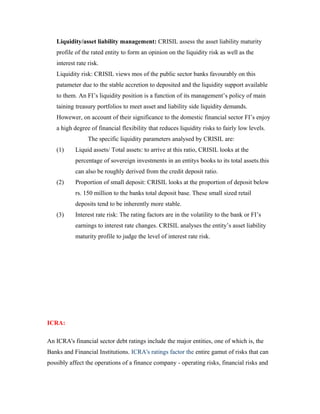 Liquidity/asset liability management: CRISIL assess the asset liability maturity
profile of the rated entity to form an opinion on the liquidity risk as well as the
interest rate risk.
Liquidity risk: CRISIL views mos of the public sector banks favourably on this
patameter due to the stable accretion to deposited and the liquidity support available
to them. An FI’s liquidity position is a function of its management’s policy of main
taining treasury portfolios to meet asset and liability side liquidity demands.
Howewer, on account of their significance to the domestic financial sector FI’s enjoy
a high degree of financial flexibility that reduces liquidity risks to fairly low levels.
The specific liquidity parameters analysed by CRISIL are:
(1) Liquid assets/ Total assets: to arrive at this ratio, CRISIL looks at the
percentage of sovereign investments in an entitys books to its total assets.this
can also be roughly derived from the credit deposit ratio.
(2) Proportion of small deposit: CRISIL looks at the proportion of deposit below
rs. 150 million to the banks total deposit base. These small sized retail
deposits tend to be inherently more stable.
(3) Interest rate risk: The rating factors are in the volatility to the bank or FI’s
earnings to interest rate changes. CRISIL analyses the entity’s asset liability
maturity profile to judge the level of interest rate risk.
ICRA:
An ICRA's financial sector debt ratings include the major entities, one of which is, the
Banks and Financial Institutions. ICRA's ratings factor the entire gamut of risks that can
possibly affect the operations of a finance company - operating risks, financial risks and
 
