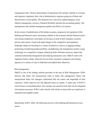 management risks. The key determinants of operational risk include volatility in revenues
and expenses, regulatory risks, risk of administrative expenses going out of hand, and
deterioration in asset quality. The financial risk is driven by capital adequacy, asset
liability management, solvency, financial flexibility and also the accounting quality. The
management risks include management quality and efficacy of systems.
In the context of globalization of the Indian economy, progressive de-regulation of the
banking and financial sector, increasing volatility in the economy and the financial sector,
and raising competition, most banks are having a re-look at their strategies, structure
process and systems. Faced with rapid changes in the competitive and regulatory
landscape, banks are focusing on a variety of initiatives, such as, re-jigging strategic
positioning, broadening product portfolio, strengthening risk management systems, using
technology as a competitive weapon, enhancing skills of human resources, improving
customer relationship management and reducing transaction costs. IMaCS works with
regulatory bodies, banks, financial services firms, insurance companies and clearing
agencies in a variety of ways to help them accomplish their objectives.
Risk management:
IMaCS is one of the leading solution providers in the area of Risk Management. ICRA
believes that better risk measurement leads to better risk management. Better risk
measurement helps risk managers understand fully the nature and magnitude of their
exposures, which improves the risk adjusted return on capital. A major part of ICRA’s
work focuses on translating these risk concepts into practical tools that can be integrated
into business processes. ICRA works closely with clients to ensure that our experience is
translated into tangible results.
Specifically, ICRA offers the following services in the banking and financial services
sector:
 