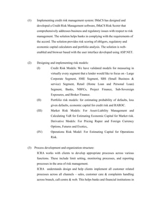 (1) Implementing credit risk management system: IMaCS has designed and
developed a Credit Risk Management software, IMaCS Risk Scorer that
comprehensively addresses business and regulatory issues with respect to risk
management. The solution helps banks in complying with the requirements of
the accord. The solution provides risk scoring of obligors, regulatory and
economic capital calculators and portfolio analysis. The solution is web-
enabled and browser based with the user interface developed using ASP.NET.
(2) Designing and implementing risk models:
(I) Credit Risk Models: We have validated models for measuring in
virtually every segment that a lender would like to focus on - Large
Corporate Segment, SME Segment, SBS (Small Business &
service) Segment, Retail (Home Loan and Personal Loan)
Segment, Banks, NBFCs, Project Finance, Sub-Sovereign
Exposures, and Broker Finance.
(II) Portfolio risk models: for estimating probability of defaults, loss
given defaults, economic capital for credit risk and RAROC.
(III) Market Risk Models: For Asset-Liability Management and
Calculating VaR for Estimating Economic Capital for Market risk.
Derivative Models: For Pricing Rupee and Foreign Currency
Options, Futures and Exotics,.
(IV) Operations Risk Model: For Estimating Capital for Operations
Risk.
(3) Process development and organization structure:
ICRA works with clients to develop appropriate processes across various
functions. These include limit setting, monitoring processes, and reporting
processes in the area of risk management.
ICRA understands design and help clients implement all customer related
processes across all channels – sales, customer care & complaints handling
across branch, call centre & web. This helps banks and financial institutions in
 