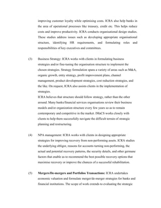 improving customer loyalty while optimising costs. ICRA also help banks in
the area of operational processes like treasury, credit etc. This helps reduce
costs and improve productivity. ICRA conducts organisational design studies.
These studies address issues such as developing appropriate organisational
structure, identifying HR requirements, and formulating roles and
responsibilities of key executives and committees.
(3) Business Strategy: ICRA works with clients in formulating business
strategies and/or fine-tuning the organisation structure to implement the
chosen strategies. Strategy formulation spans a variety of areas such as M&A,
organic growth, entry strategy, profit improvement plans, channel
management, product development strategies, cost reduction strategies, and
the like. On request, ICRA also assists clients in the implementation of
strategies.
ICRA believes that structure should follow strategy, rather than the other
around. Many banks/financial services organisations review their business
models and/or organization structure every few years so as to remain
contemporary and competitive in the market. IMaCS works closely with
clients to help them successfully navigate the difficult terrain of strategic
planning and restructuring.
(4) NPA management: ICRA works with clients in designing appropriate
strategies for improving recovery from non-performing assets. ICRA studies
the underlying obligor, reasons for accounts turning non-performing, the
actual and potential recovery patterns, the security details, and other germane
factors that enable us to recommend the best possible recovery options that
maximise recovery or improve the chances of a successful rehabilitation.
(5) Mergers/De-mergers and Portfolios Transactions: ICRA undertakes
economic valuation and formulate merger/de-merger strategies for banks and
financial institutions. The scope of work extends to evaluating the strategic
 