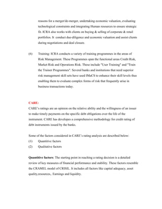 reasons for a merger/de-merger, undertaking economic valuation, evaluating
technological constraints and integrating Human resources to ensure strategic
fit. ICRA also works with clients on buying & selling of corporate & retail
portfolios. It conduct due-diligence and economic valuation and assist clients
during negotiations and deal closure.
(6) Training: ICRA conducts a variety of training programmes in the areas of
Risk Management. These Programmes span the functional areas Credit Risk,
Market Risk and Operations Risk. These include "User Training" and "Train
the Trainer Programmes". Several banks and institutions that need superior
risk management skill sets have used IMaCS to enhance their skill levels thus
enabling them to evaluate complex forms of risk that frequently arise in
business transactions today.
CARE:
CARE’s ratings are an opinion on the relative ability and the willingness of an issuer
to make timely payments on the specific debt obligations over the life of the
instrument. CARE has developes a comprehensive methodology for credit rating of
debt instruments issued by the banks.
Some of the factors considered in CARE’s rating analysis are described below:
(1) Quantitive factors
(2) Qualitative factors
Quantitive factors: The starting point in reaching a rating decision is a detailed
review of key measures of financial performance and stability. These factors resemble
the CRAMEL model of CRISIL. It includes all factors like capital adequacy, asset
quality,resources,. Earnings and liquidity.
 