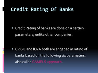 Credit Rating Of Banks 
 Credit Rating of banks are done on a certain 
parameters, unlike other companies. 
 CRISIL and ICRA both are engaged in rating of 
banks based on the following six parameters, 
also called CAMELS approach. 
 