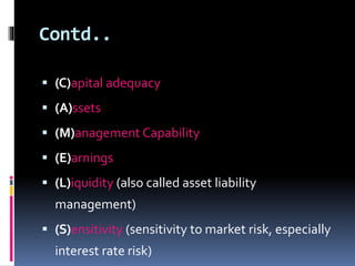 Contd.. 
 (C)apital adequacy 
 (A)ssets 
 (M)anagement Capability 
 (E)arnings 
 (L)iquidity (also called asset liability 
management) 
 (S)ensitivity (sensitivity to market risk, especially 
interest rate risk) 
 