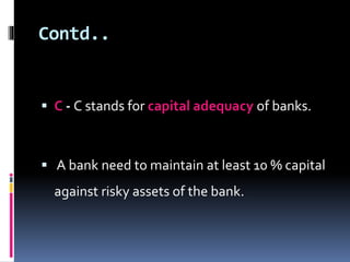 Contd.. 
 C - C stands for capital adequacy of banks. 
 A bank need to maintain at least 10 % capital 
against risky assets of the bank. 
 