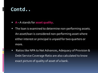 Contd.. 
 A - A stands for asset quality. 
 The loan is examined to determine non-performing assets. 
An asset/loan is considered non-performing asset where 
either interest or principal is unpaid for two quarters or 
more. 
 Ratios like NPA to Net Advances, Adequacy of Provision & 
Debt Service Coverage Ratio are also calculated to know 
exact picture of quality of asset of a bank. 
 