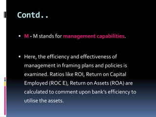Contd.. 
 M- M stands for management capabilities. 
 Here, the efficiency and effectiveness of 
management in framing plans and policies is 
examined. Ratios like ROI, Return on Capital 
Employed (ROC E), Return on Assets (ROA) are 
calculated to comment upon bank’s efficiency to 
utilise the assets. 
 