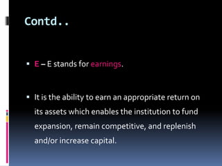 Contd.. 
 E – E stands for earnings. 
 It is the ability to earn an appropriate return on 
its assets which enables the institution to fund 
expansion, remain competitive, and replenish 
and/or increase capital. 
 