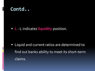 Contd.. 
 L - L indicates liquidity position. 
 Liquid and current ratios are determined to 
find out banks ability to meet its short-term 
claims. 
 