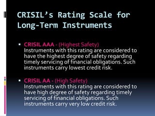 CRISIL’s Rating Scale for 
Long-Term Instruments 
 CRISIL AAA - (Highest Safety) 
Instruments with this rating are considered to 
have the highest degree of safety regarding 
timely servicing of financial obligations. Such 
instruments carry lowest credit risk. 
 CRISIL AA - (High Safety) 
Instruments with this rating are considered to 
have high degree of safety regarding timely 
servicing of financial obligations. Such 
instruments carry very low credit risk. 
 