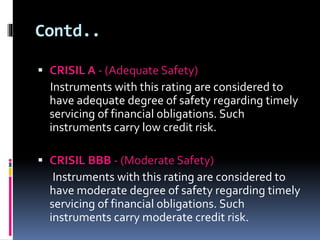 Contd.. 
 CRISIL A - (Adequate Safety) 
Instruments with this rating are considered to 
have adequate degree of safety regarding timely 
servicing of financial obligations. Such 
instruments carry low credit risk. 
 CRISIL BBB - (Moderate Safety) 
Instruments with this rating are considered to 
have moderate degree of safety regarding timely 
servicing of financial obligations. Such 
instruments carry moderate credit risk. 
 
