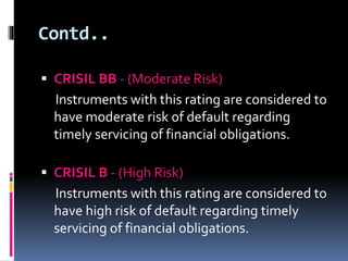 Contd.. 
 CRISIL BB - (Moderate Risk) 
Instruments with this rating are considered to 
have moderate risk of default regarding 
timely servicing of financial obligations. 
 CRISIL B - (High Risk) 
Instruments with this rating are considered to 
have high risk of default regarding timely 
servicing of financial obligations. 
 
