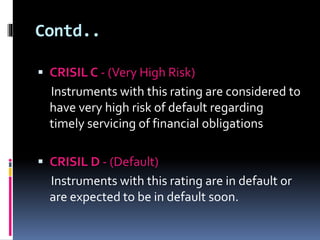 Contd.. 
 CRISIL C - (Very High Risk) 
Instruments with this rating are considered to 
have very high risk of default regarding 
timely servicing of financial obligations 
 CRISIL D - (Default) 
Instruments with this rating are in default or 
are expected to be in default soon. 
 