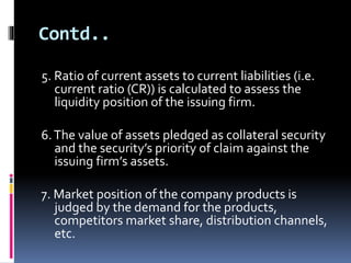 Contd.. 
5. Ratio of current assets to current liabilities (i.e. 
current ratio (CR)) is calculated to assess the 
liquidity position of the issuing firm. 
6. The value of assets pledged as collateral security 
and the security’s priority of claim against the 
issuing firm’s assets. 
7. Market position of the company products is 
judged by the demand for the products, 
competitors market share, distribution channels, 
etc. 
 