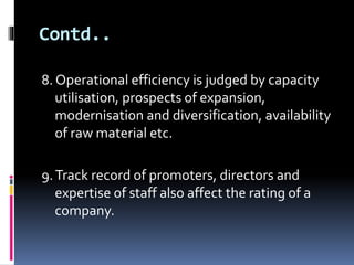 Contd.. 
8. Operational efficiency is judged by capacity 
utilisation, prospects of expansion, 
modernisation and diversification, availability 
of raw material etc. 
9. Track record of promoters, directors and 
expertise of staff also affect the rating of a 
company. 
 