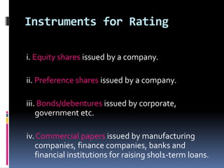 Instruments for Rating 
i. Equity shares issued by a company. 
ii. Preference shares issued by a company. 
iii. Bonds/debentures issued by corporate, 
government etc. 
iv. Commercial papers issued by manufacturing 
companies, finance companies, banks and 
financial institutions for raising sh0l1-term loans. 
 