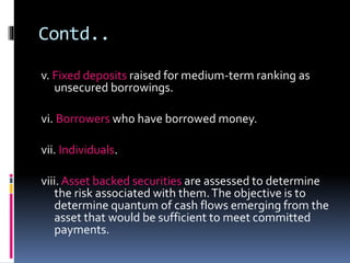 Contd.. 
v. Fixed deposits raised for medium-term ranking as 
unsecured borrowings. 
vi. Borrowers who have borrowed money. 
vii. Individuals. 
viii. Asset backed securities are assessed to determine 
the risk associated with them. The objective is to 
determine quantum of cash flows emerging from the 
asset that would be sufficient to meet committed 
payments. 
 