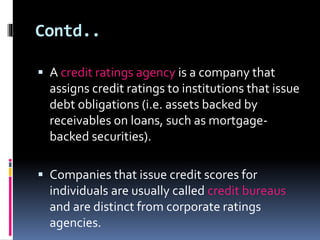Contd.. 
 A credit ratings agency is a company that 
assigns credit ratings to institutions that issue 
debt obligations (i.e. assets backed by 
receivables on loans, such as mortgage-backed 
securities). 
 Companies that issue credit scores for 
individuals are usually called credit bureaus 
and are distinct from corporate ratings 
agencies. 
 