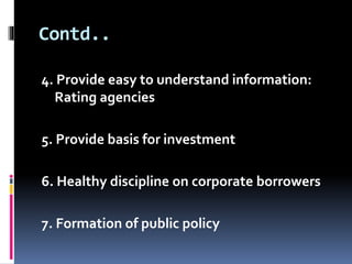 Contd.. 
4. Provide easy to understand information: 
Rating agencies 
5. Provide basis for investment 
6. Healthy discipline on corporate borrowers 
7. Formation of public policy 
 