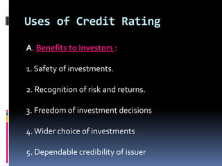 Uses of Credit Rating 
A. Benefits to Investors : 
1. Safety of investments. 
2. Recognition of risk and returns. 
3. Freedom of investment decisions 
4. Wider choice of investments 
5. Dependable credibility of issuer 
 