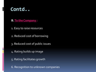 Contd.. 
B. To the Company : 
1. Easy to raise resources 
2. Reduced cost of borrowing 
3. Reduced cost of public issues 
4. Rating builds up image 
5. Rating facilitates growth 
6. Recognition to unknown companies 
 