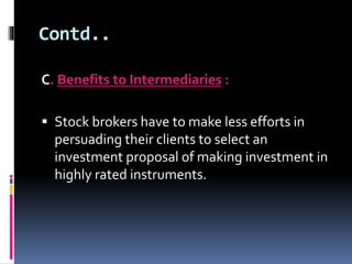 Contd.. 
C. Benefits to Intermediaries : 
 Stock brokers have to make less efforts in 
persuading their clients to select an 
investment proposal of making investment in 
highly rated instruments. 
 