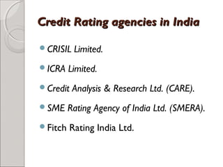 CCrreeddiitt RRaattiinngg aaggeenncciieess iinn IInnddiiaa 
CRISIL Limited. 
ICRA Limited. 
Credit Analysis & Research Ltd. (CARE). 
SME Rating Agency of India Ltd. (SMERA). 
Fitch Rating India Ltd. 
 