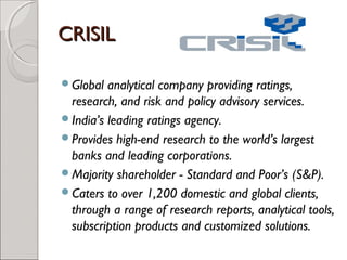 CCRRIISSIILL 
Global analytical company providing ratings, 
research, and risk and policy advisory services. 
India’s leading ratings agency. 
Provides high-end research to the world’s largest 
banks and leading corporations. 
Majority shareholder - Standard and Poor’s (S&P). 
Caters to over 1,200 domestic and global clients, 
through a range of research reports, analytical tools, 
subscription products and customized solutions. 
 