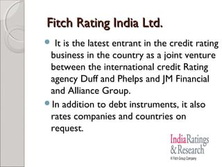 FFiittcchh RRaattiinngg IInnddiiaa LLttdd.. 
 It is the latest entrant in the credit rating 
business in the country as a joint venture 
between the international credit Rating 
agency Duff and Phelps and JM Financial 
and Alliance Group. 
In addition to debt instruments, it also 
rates companies and countries on 
request. 
 
