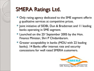 SSMMEERRAA RRaattiinnggss LLttdd.. 
Only rating agency dedicated to the SME segment offerin 
g qualitative services at competitive prices. 
Joint initiative of SIDBI, Dun & Bradstreet and 11 leading 
banks operating in SME segment. 
Launched on the 25th September 2005 by the Hon. 
Finance Minister, Shri P Chidambaram. 
Greater acceptability in banks (MOU with 22 leading 
banks). 14 Banks offer interest rate and security 
concessions for well rated SMERA customers. 
 