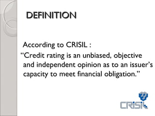 DDEEFFIINNIITTIIOONN 
According to CRISIL : 
“Credit rating is an unbiased, objective 
and independent opinion as to an issuer’s 
capacity to meet financial obligation.” 
 