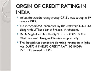 OORRGGIINN OOFF CCRREEDDIITT RRAATTIINNGG IINN 
IINNDDIIAA 
India’s first credit rating agency CRISIL was set up in 29 
January 1987. 
It is incorporated, promoted by the erstwhile ICICI Ltd 
along with UTI and other financial institutions. 
Mr. N Vaghul and Mr. Pradip Shah are CRISIL’S first 
Chairman and Managing Director respectively. 
The first private sector credit rating institution in India 
was DUFFS & PHELPS CREDIT RATING INDIA 
PVT.LTD formed in 1995. 
 