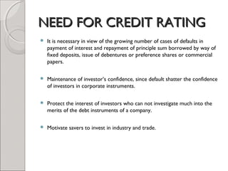 NNEEEEDD FFOORR CCRREEDDIITT RRAATTIINNGG 
 It is necessary in view of the growing number of cases of defaults in 
payment of interest and repayment of principle sum borrowed by way of 
fixed deposits, issue of debentures or preference shares or commercial 
papers. 
 Maintenance of investor’s confidence, since default shatter the confidence 
of investors in corporate instruments. 
 Protect the interest of investors who can not investigate much into the 
merits of the debt instruments of a company. 
 Motivate savers to invest in industry and trade. 
 