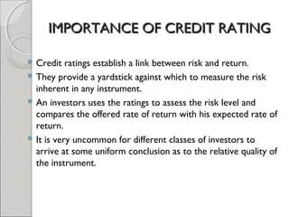 IIMMPPOORRTTAANNCCEE OOFF CCRREEDDIITT RRAATTIINNGG 
Credit ratings establish a link between risk and return. 
They provide a yardstick against which to measure the risk 
inherent in any instrument. 
An investors uses the ratings to assess the risk level and 
compares the offered rate of return with his expected rate of 
return. 
It is very uncommon for different classes of investors to 
arrive at some uniform conclusion as to the relative quality of 
the instrument. 
 