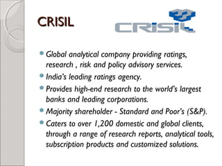 CCRRIISSIILL 
Global analytical company providing ratings, 
research , risk and policy advisory services. 
India’s leading ratings agency. 
Provides high-end research to the world’s largest 
banks and leading corporations. 
Majority shareholder - Standard and Poor’s (S&P). 
Caters to over 1,200 domestic and global clients, 
through a range of research reports, analytical tools, 
subscription products and customized solutions. 
 
