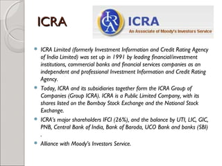 IICCRRAA 
 ICRA Limited (formerly Investment Information and Credit Rating Agency 
of India Limited) was set up in 1991 by leading financial/investment 
institutions, commercial banks and financial services companies as an 
independent and professional Investment Information and Credit Rating 
Agency. 
 Today, ICRA and its subsidiaries together form the ICRA Group of 
Companies (Group ICRA). ICRA is a Public Limited Company, with its 
shares listed on the Bombay Stock Exchange and the National Stock 
Exchange. 
 ICRA’s major shareholders IFCI (26%), and the balance by UTI, LIC, GIC, 
PNB, Central Bank of India, Bank of Baroda, UCO Bank and banks (SBI) 
. 
 Alliance with Moody’s Investors Service. 
 