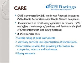 CCAARREE 
CARE is promoted by IDBI jointly with Financial Institutions, 
Public/Private Sector Banks and Private Finance Companies 
 It commenced its credit rating operations in October, 1993 
and offers a wide range of products and Services in the field 
of Credit Information and Equity Research. 
It offers services like : 
 Credit rating of debt instruments 
 Advisory services like securitization of transactions,. 
 Information services like providing information to 
companies, industry and businesses. 
 Equity research 
 