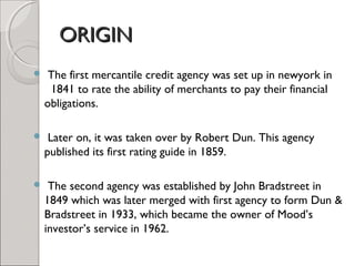 OORRIIGGIINN 
 The first mercantile credit agency was set up in newyork in 
1841 to rate the ability of merchants to pay their financial 
obligations. 
 Later on, it was taken over by Robert Dun. This agency 
published its first rating guide in 1859. 
 The second agency was established by John Bradstreet in 
1849 which was later merged with first agency to form Dun & 
Bradstreet in 1933, which became the owner of Mood’s 
investor’s service in 1962. 
 