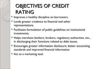OOBBJJEECCTTIIVVEESS OOFF CCRREEDDIITT 
RRAATTIINNGG 
Improves a healthy discipline on borrowers. 
Lends greater credence to financial and other 
representations. 
Facilitates formulation of public guidelines on institutional 
investments. 
Helps merchant bankers, brokers, regulatory authorities, etc., 
in discharging their functions related to debt issues. 
Encourages greater information disclosure, better accounting 
standards and improved financial information 
Act as a marketing tool. 
 