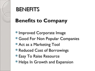 BBEENNEEFFIITTSS 
Benefits to Company 
Improved Corporate Image 
Good For Non Popular Companies 
Act as a Marketing Tool 
Reduced Cost of Borrowings 
Easy To Raise Resource 
Helps In Growth and Expansion 
 